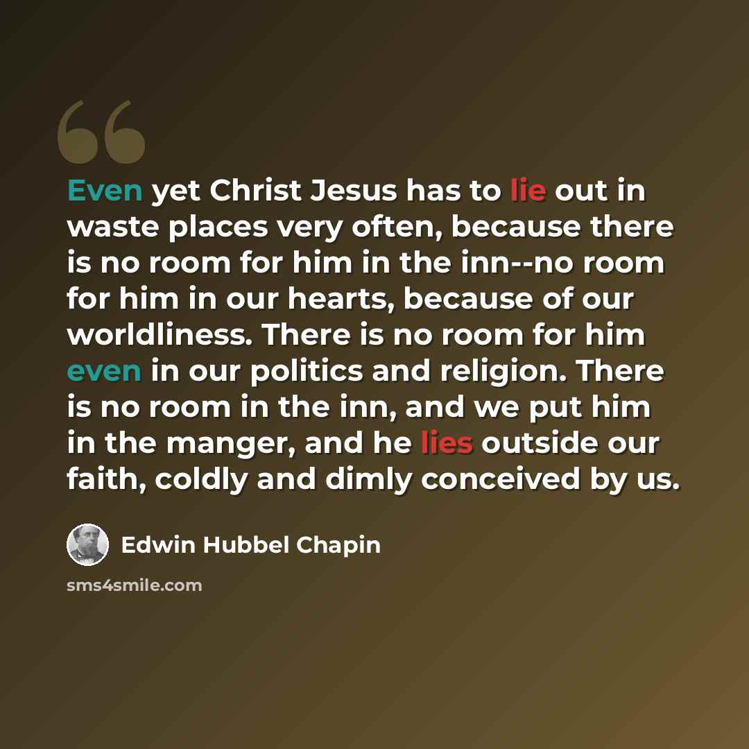 “Even yet Christ Jesus has to lie out in waste places very often, because there is no room for him in the inn--no room for him in our hearts, because of our worldliness. There is no room for him even in our politics and religion. There is no room in the inn, and we put him in the manger, and he…” quote by Edwin Hubbel Chapin