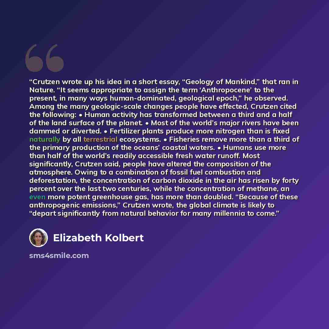 “Crutzen wrote up his idea in a short essay, “Geology of Mankind,” that ran in Nature. “It seems appropriate to assign the term ‘Anthropocene’ to the present, in many ways human-dominated, geological epoch,” he observed. Among the many geologic-scale changes people have effected, Crutzen cited the…” quote by Elizabeth Kolbert