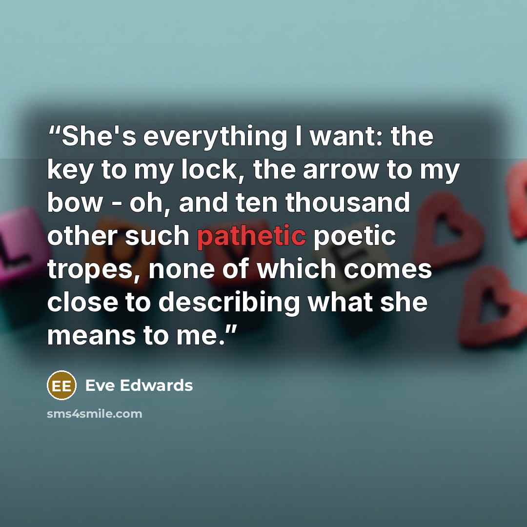 “She's everything I want: the key to my lock, the arrow to my bow - oh, and ten thousand other such pathetic poetic tropes, none of which comes close to describing what she means to me.” quote by Eve Edwards