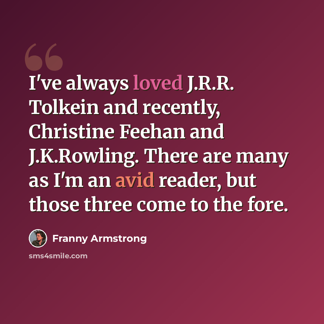 “I've always loved J.R.R. Tolkein and recently, Christine Feehan and J.K.Rowling. There are many as I'm an avid reader, but those three come to the fore.” quote by Franny Armstrong