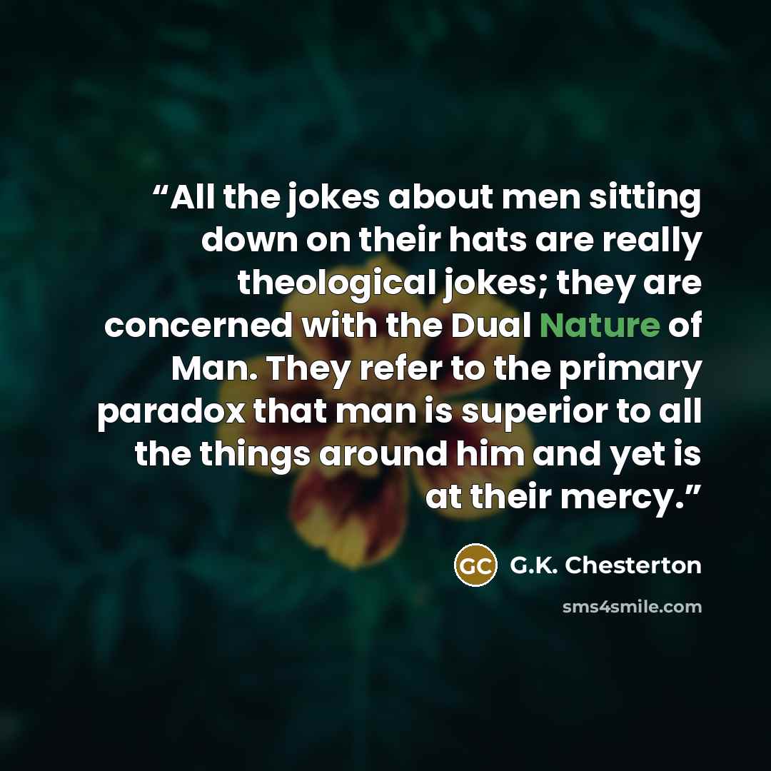 “All the jokes about men sitting down on their hats are really theological jokes; they are concerned with the Dual Nature of Man. They refer to the primary paradox that man is superior to all the things around him and yet is at their mercy.” quote by G.K. Chesterton
