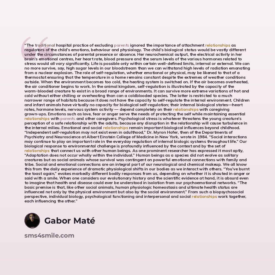 “The traditional hospital practice of excluding parents ignored the importance of attachment relationships as regulators of the child’s emotions, behaviour and physiology. The child’s biological status would be vastly different under the circumstances of parental presence or absence. Her…” quote by Gabor Maté