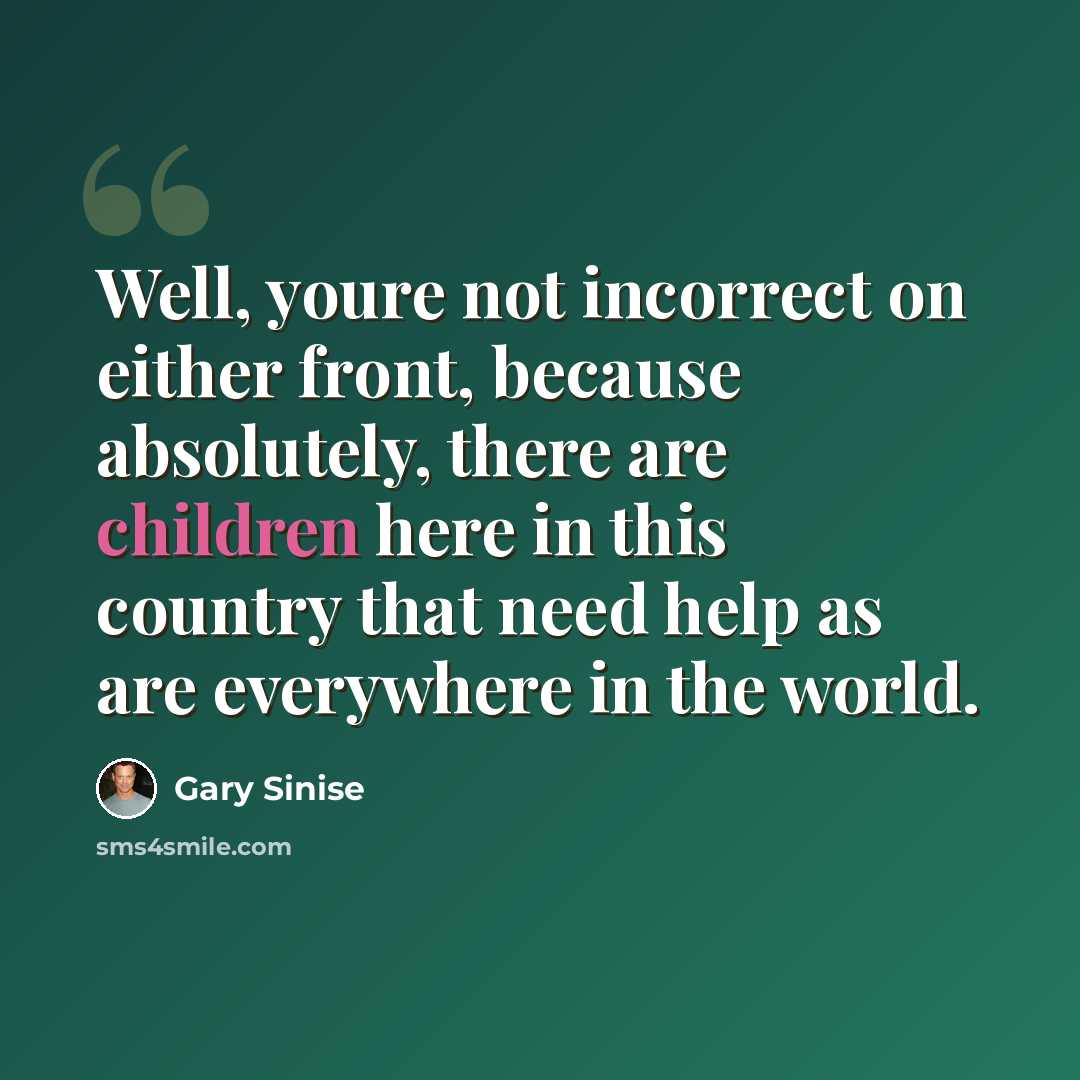 “Well, youre not incorrect on either front, because absolutely, there are children here in this country that need help as are everywhere in the world.” quote by Gary Sinise