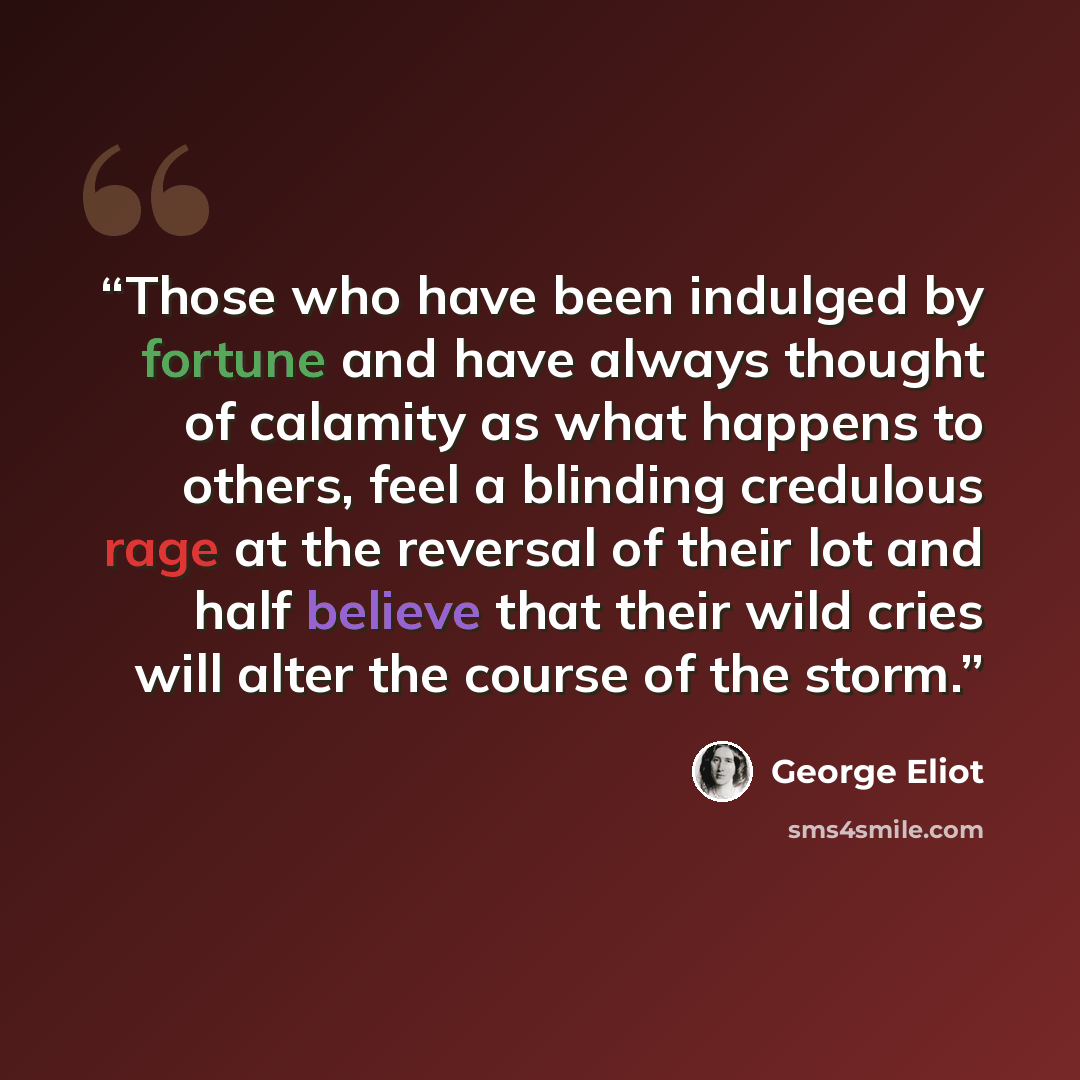 “Those who have been indulged by fortune and have always thought of calamity as what happens to others, feel a blinding credulous rage at the reversal of their lot and half believe that their wild cries will alter the course of the storm.” quote by George Eliot