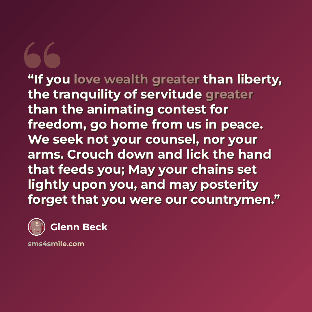 “If you love wealth greater than liberty, the tranquility of servitude greater than the animating contest for freedom, go home from us in peace. We seek not your counsel, nor your arms. Crouch down and lick the hand that feeds you; May your chains set lightly upon you, and may posterity forget that…” quote by Glenn Beck