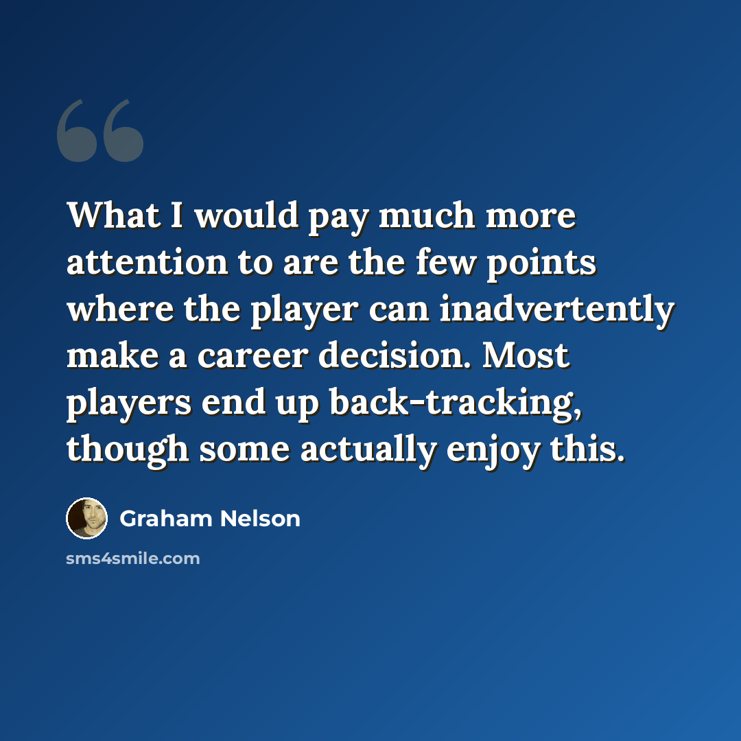 “What I would pay much more attention to are the few points where the player can inadvertently make a career decision. Most players end up back-tracking, though some actually enjoy this.” quote by Graham Nelson