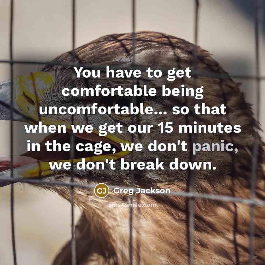 “You have to get comfortable being uncomfortable... so that when we get our 15 minutes in the cage, we don't panic, we don't break down.” quote by Greg Jackson
