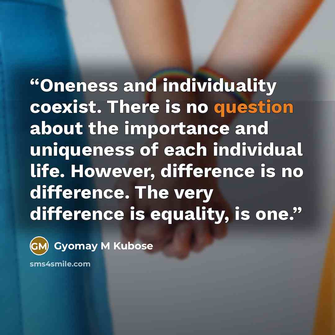 “Oneness and individuality coexist. There is no question about the importance and uniqueness of each individual life. However, difference is no difference. The very difference is equality, is one.” quote by Gyomay M Kubose