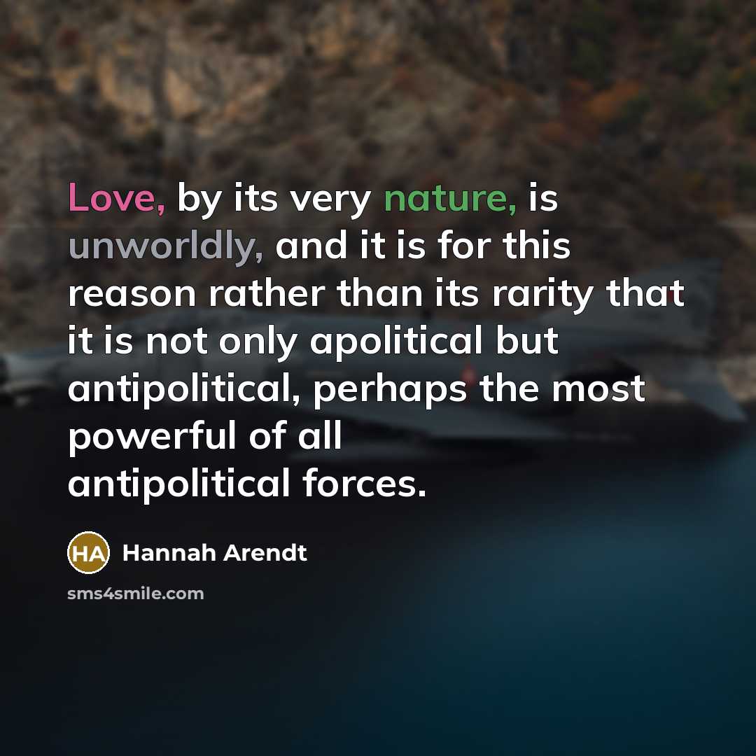 “Love, by its very nature, is unworldly, and it is for this reason rather than its rarity that it is not only apolitical but antipolitical, perhaps the most powerful of all antipolitical forces.” quote by Hannah Arendt