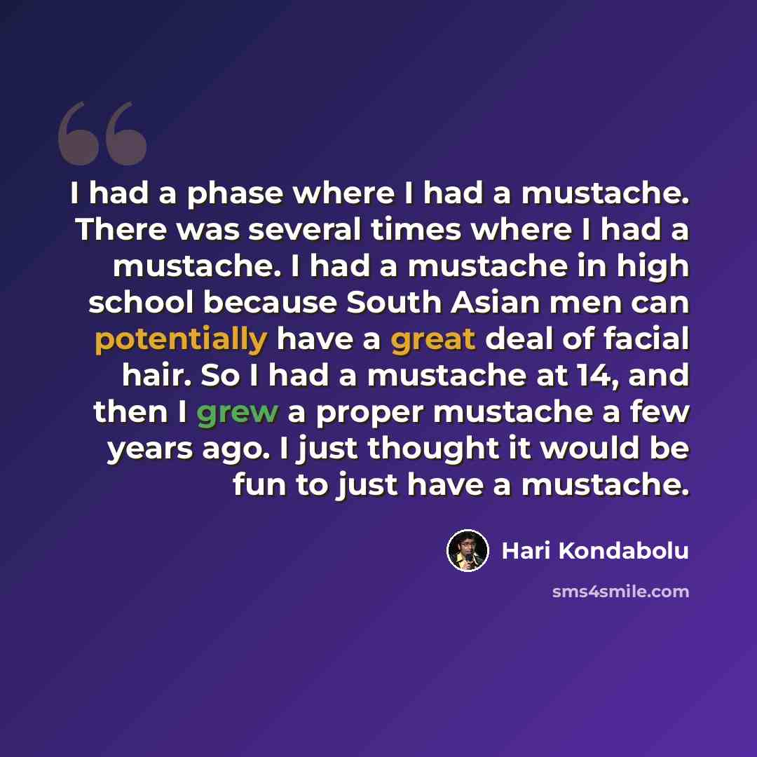 “I had a phase where I had a mustache. There was several times where I had a mustache. I had a mustache in high school because South Asian men can potentially have a great deal of facial hair. So I had a mustache at 14, and then I grew a proper mustache a few years ago. I just thought it would be…” quote by Hari Kondabolu