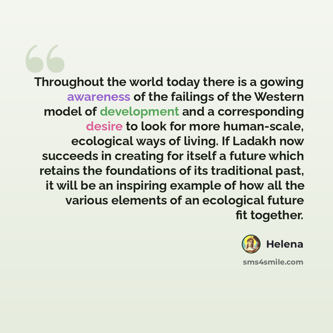 “Throughout the world today there is a gowing awareness of the failings of the Western model of development and a corresponding desire to look for more human-scale, ecological ways of living. If Ladakh now succeeds in creating for itself a future which retains the foundations of its traditional…” quote by Helena