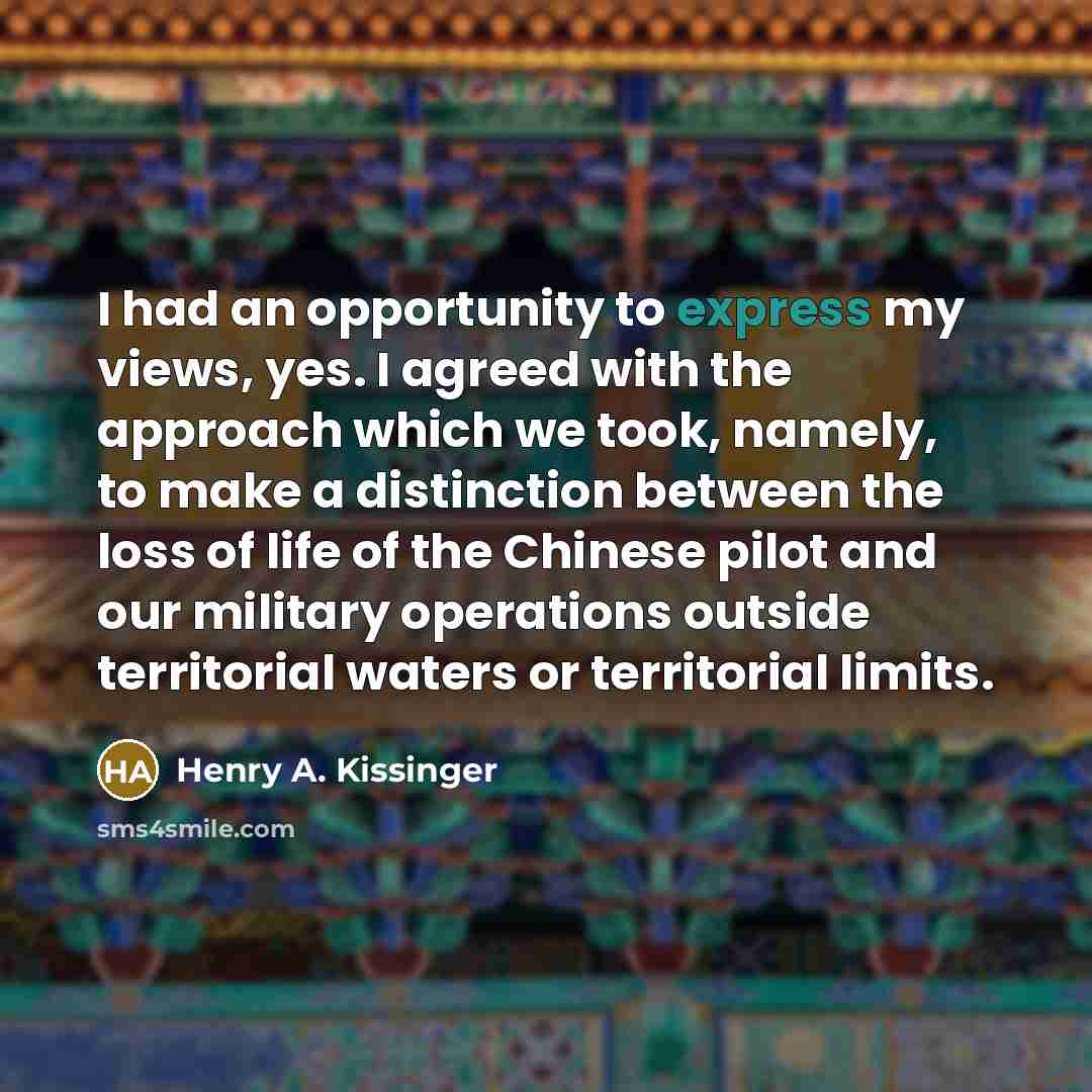 “I had an opportunity to express my views, yes. I agreed with the approach which we took, namely, to make a distinction between the loss of life of the Chinese pilot and our military operations outside territorial waters or territorial limits.” quote by Henry A. Kissinger