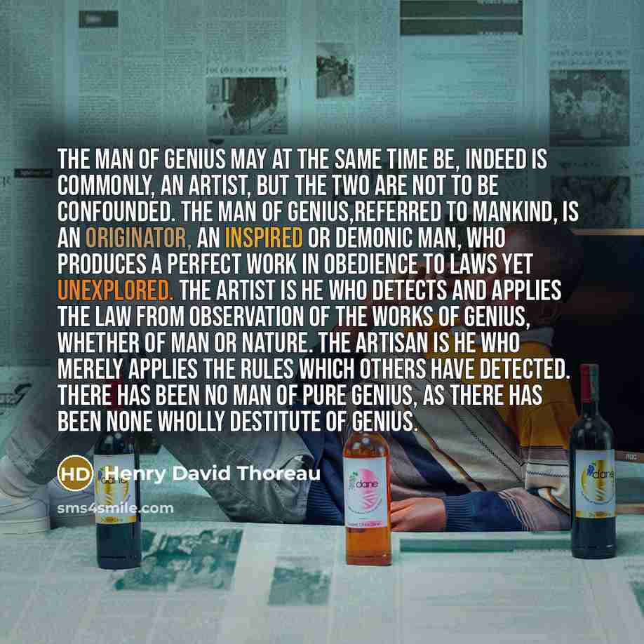 “The Man of Genius may at the same time be, indeed is commonly, an Artist, but the two are not to be confounded. The Man of Genius,referred to mankind, is an originator, an inspired or demonic man, who produces a perfect work in obedience to laws yet unexplored. The artist is he who detects and…” quote by Henry David Thoreau