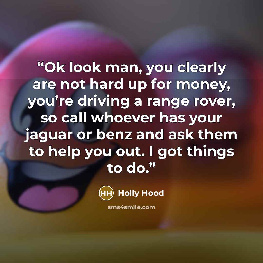 “Ok look man, you clearly are not hard up for money, you’re driving a range rover, so call whoever has your jaguar or benz and ask them to help you out. I got things to do.” quote by Holly Hood