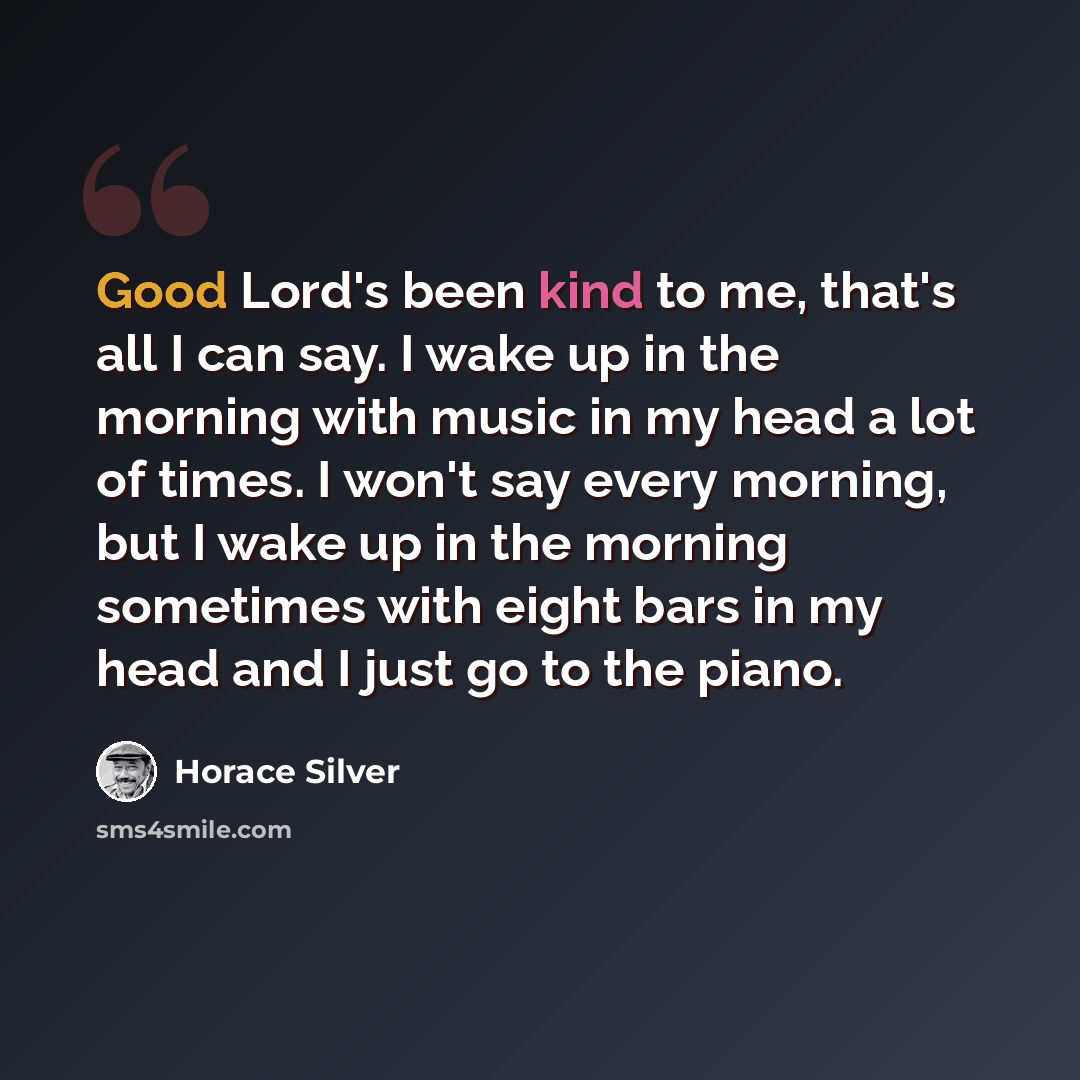 “Good Lord's been kind to me, that's all I can say. I wake up in the morning with music in my head a lot of times. I won't say every morning, but I wake up in the morning sometimes with eight bars in my head and I just go to the piano.” quote by Horace Silver
