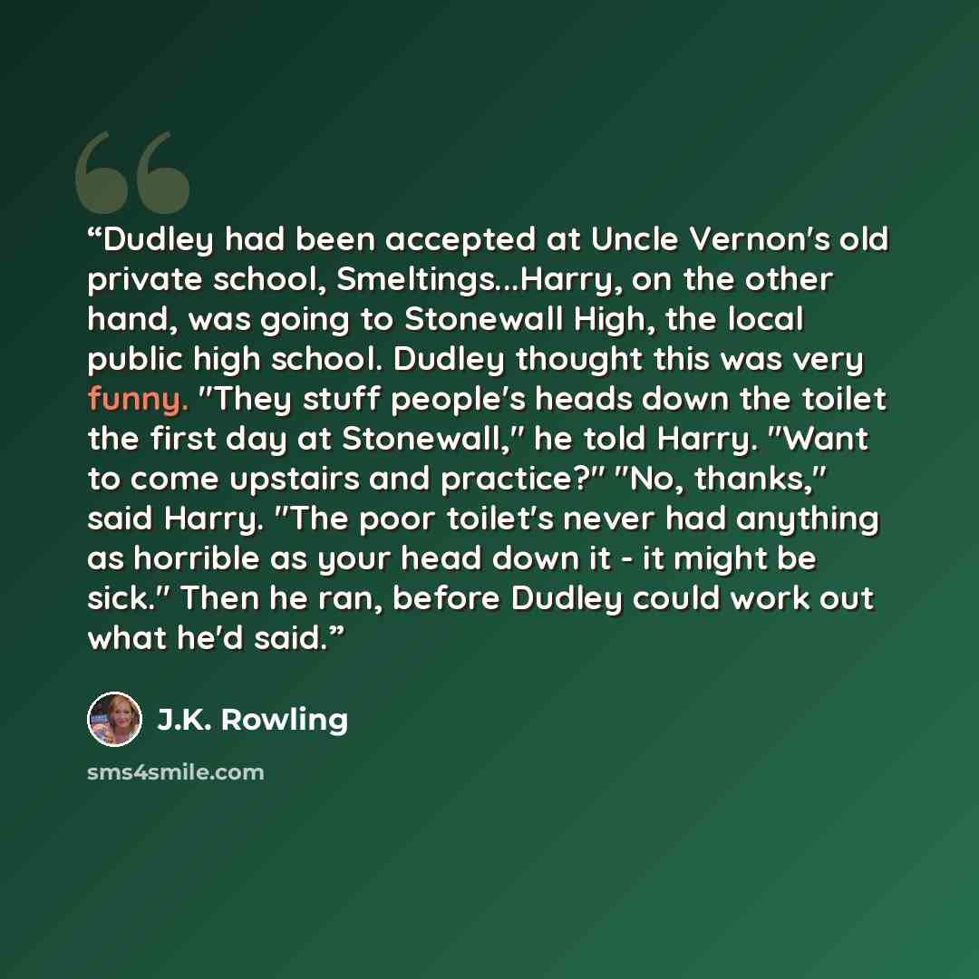 “Dudley had been accepted at Uncle Vernon's old private school, Smeltings...Harry, on the other hand, was going to Stonewall High, the local public high school. Dudley thought this was very funny. "They stuff people's heads down the toilet the first day at Stonewall," he told Harry. "Want to come…” quote by J.K. Rowling