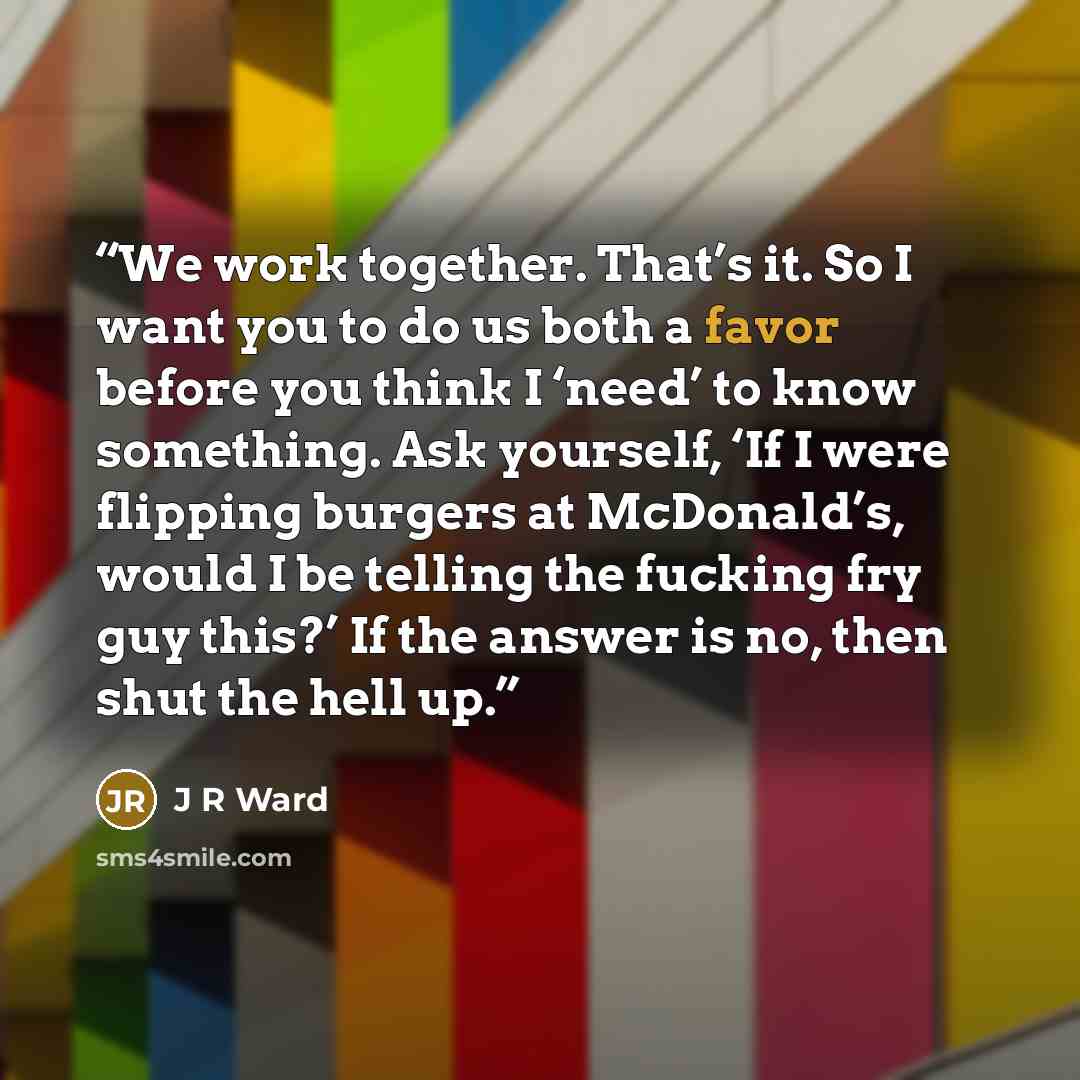 “We work together. That’s it. So I want you to do us both a favor before you think I ‘need’ to know something. Ask yourself, ‘If I were flipping burgers at McDonald’s, would I be telling the fucking fry guy this?’ If the answer is no, then shut the hell up.” quote by J R Ward