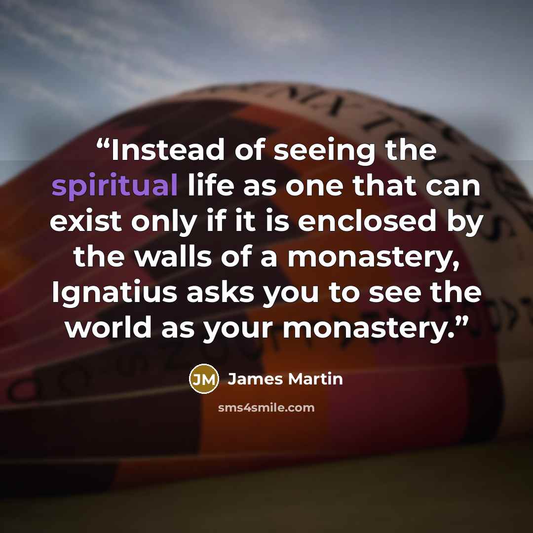 “Instead of seeing the spiritual life as one that can exist only if it is enclosed by the walls of a monastery, Ignatius asks you to see the world as your monastery.” quote by James Martin