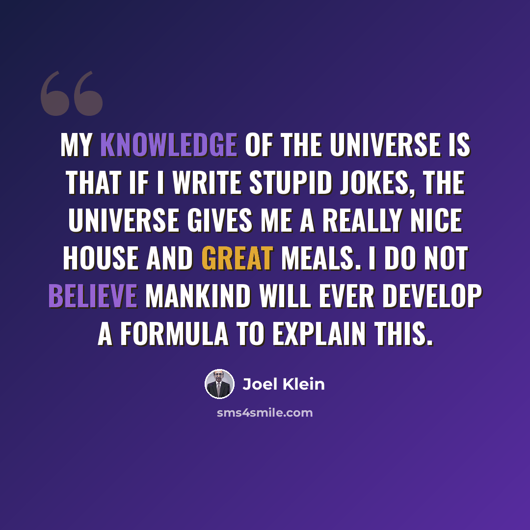 “My knowledge of the universe is that if I write stupid jokes, the universe gives me a really nice house and great meals. I do not believe mankind will ever develop a formula to explain this.” quote by Joel Klein