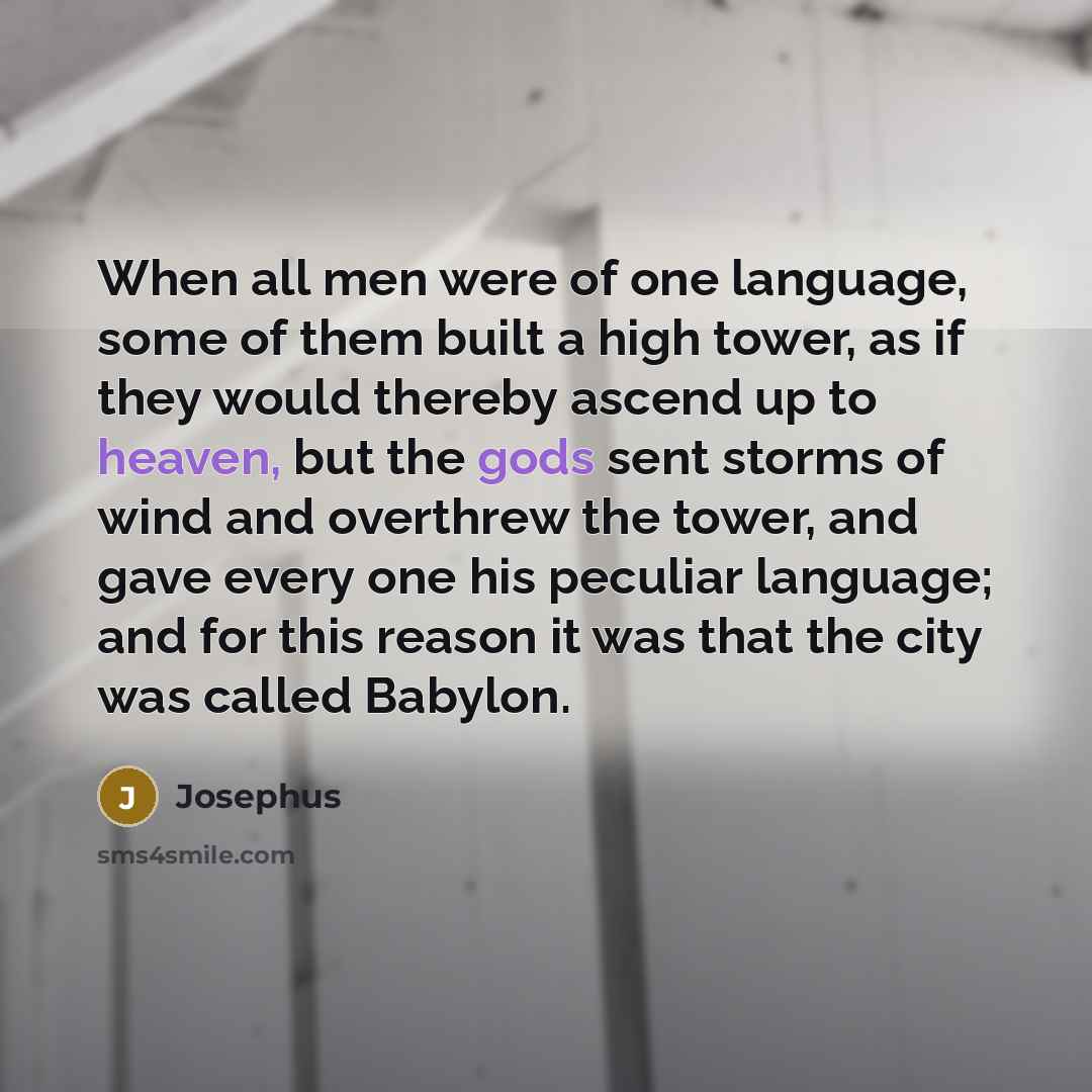 “When all men were of one language, some of them built a high tower, as if they would thereby ascend up to heaven, but the gods sent storms of wind and overthrew the tower, and gave every one his peculiar language; and for this reason it was that the city was called Babylon.” quote by Josephus