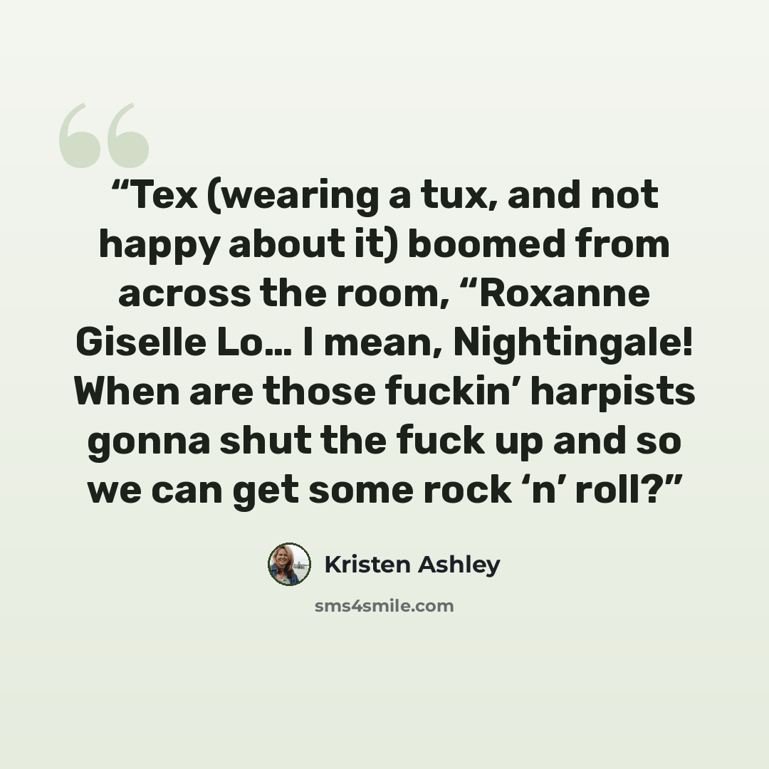 “Tex (wearing a tux, and not happy about it) boomed from across the room, “Roxanne Giselle Lo… I mean, Nightingale! When are those fuckin’ harpists gonna shut the fuck up and so we can get some rock ‘n’ roll?” quote by Kristen Ashley