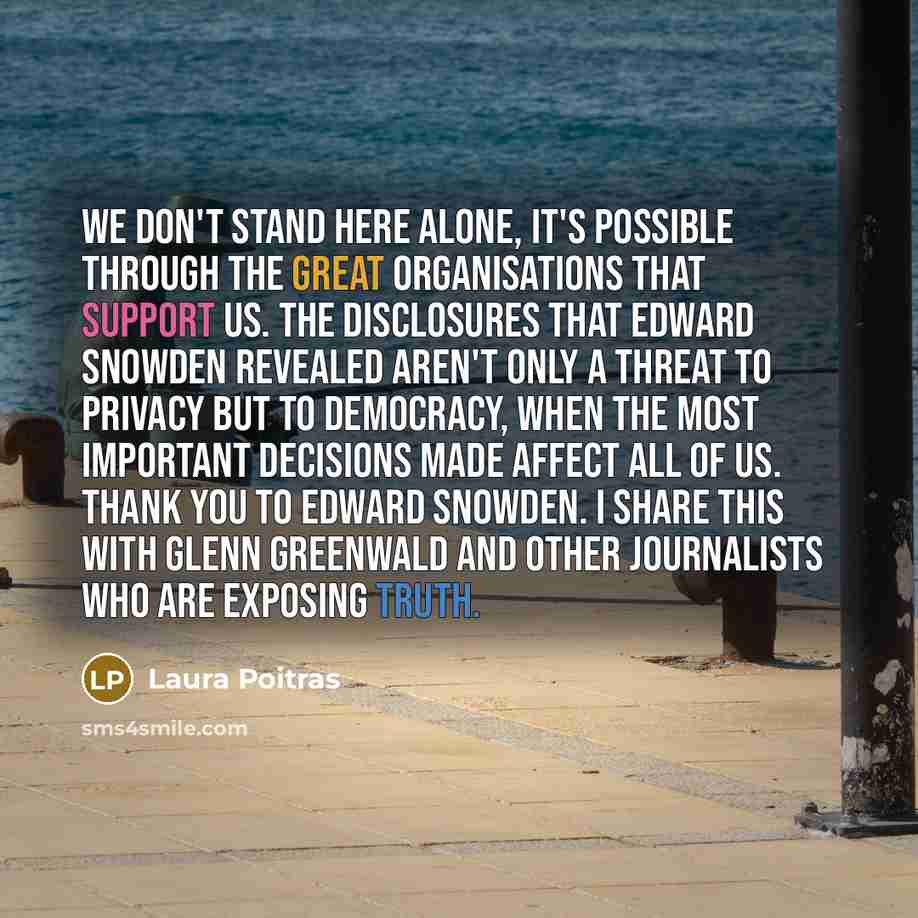“We don't stand here alone, it's possible through the great organisations that support us. The disclosures that Edward Snowden revealed aren't only a threat to privacy but to democracy, when the most important decisions made affect all of us. Thank you to Edward Snowden. I share this with Glenn…” quote by Laura Poitras