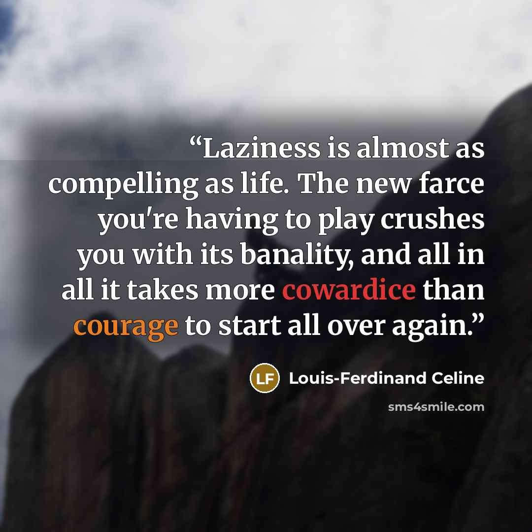 “Laziness is almost as compelling as life. The new farce you're having to play crushes you with its banality, and all in all it takes more cowardice than courage to start all over again.” quote by Louis-Ferdinand Céline