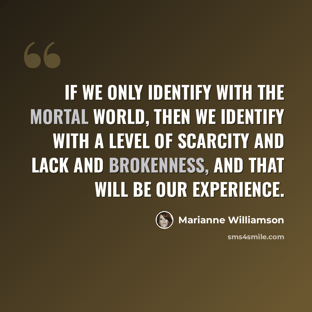 “If we only identify with the mortal world, then we identify with a level of scarcity and lack and brokenness, and that will be our experience.” quote by Marianne Williamson