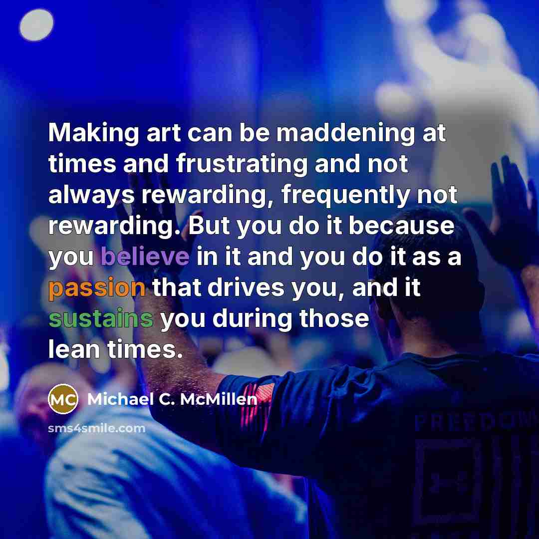 “Making art can be maddening at times and frustrating and not always rewarding, frequently not rewarding. But you do it because you believe in it and you do it as a passion that drives you, and it sustains you during those lean times.” quote by Michael C. McMillen