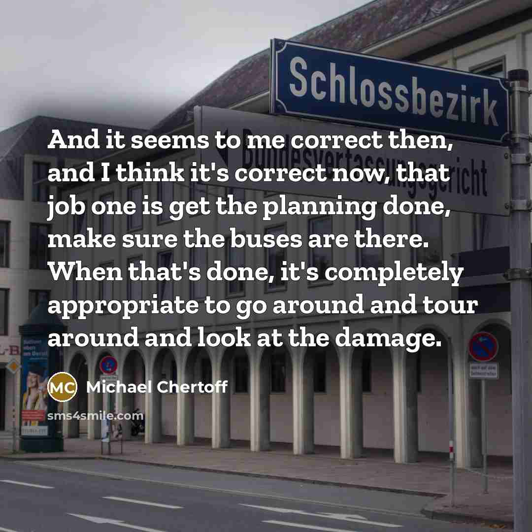 “And it seems to me correct then, and I think it's correct now, that job one is get the planning done, make sure the buses are there. When that's done, it's completely appropriate to go around and tour around and look at the damage.” quote by Michael Chertoff