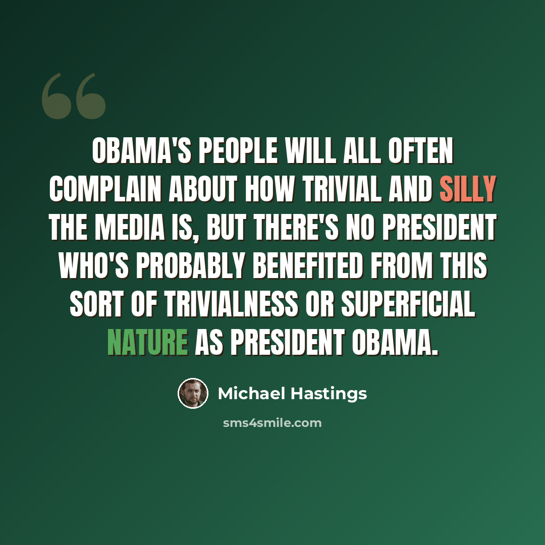 “Obama's people will all often complain about how trivial and silly the media is, but there's no president who's probably benefited from this sort of trivialness or superficial nature as President Obama.” quote by Michael Hastings