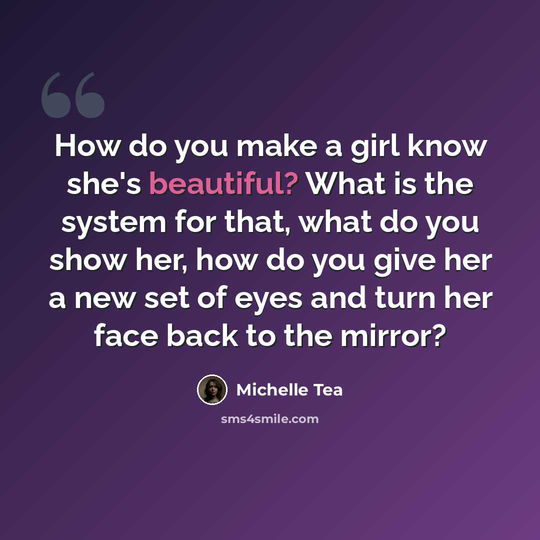 “How do you make a girl know she's beautiful? What is the system for that, what do you show her, how do you give her a new set of eyes and turn her face back to the mirror?” quote by Michelle Tea