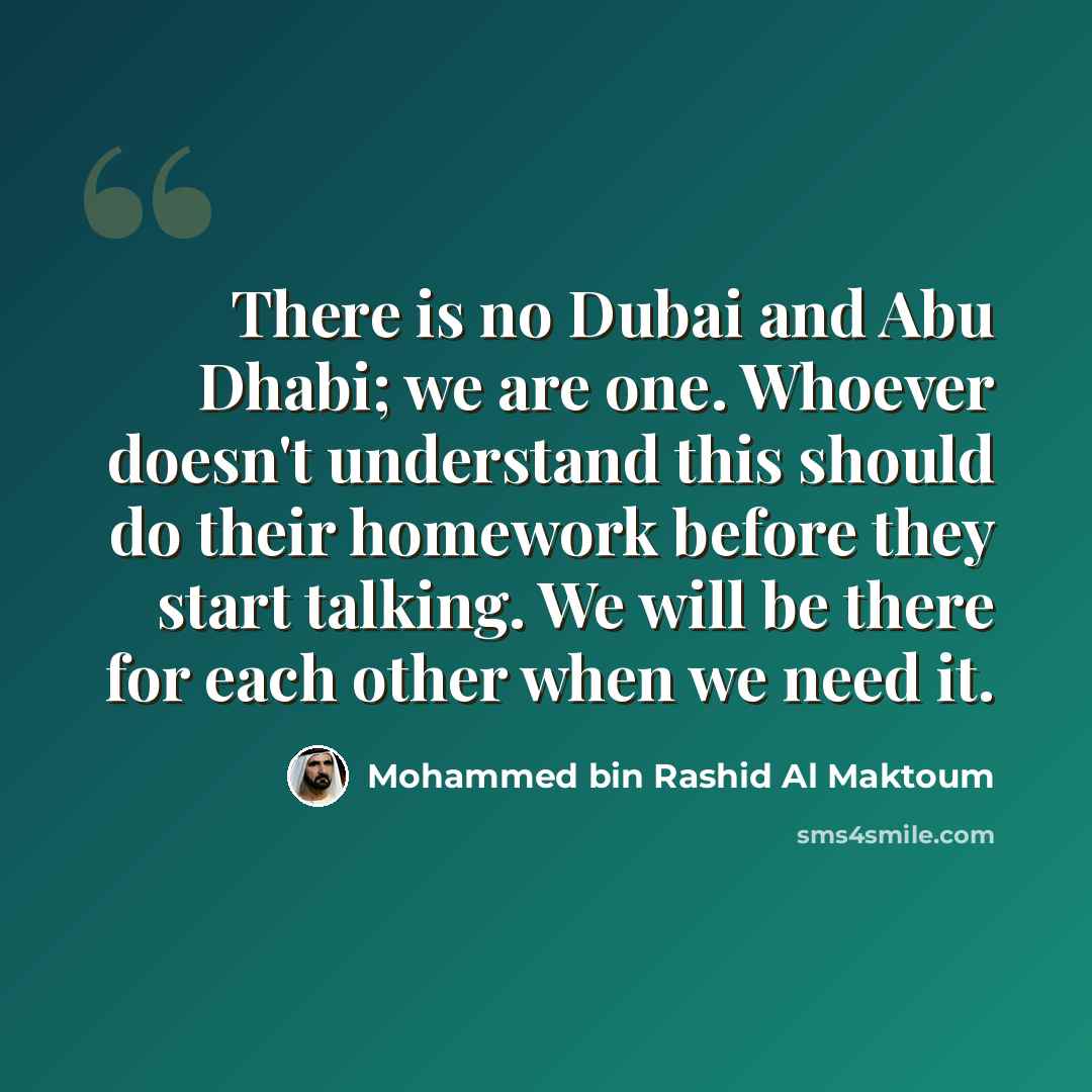 “There is no Dubai and Abu Dhabi; we are one. Whoever doesn't understand this should do their homework before they start talking. We will be there for each other when we need it.” quote by Mohammed bin Rashid Al Maktoum