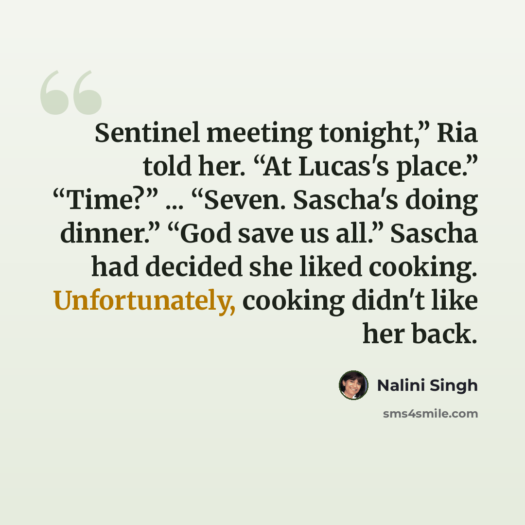 “Sentinel meeting tonight,” Ria told her. “At Lucas's place.” “Time?” ... “Seven. Sascha's doing dinner.” “God save us all.” Sascha had decided she liked cooking. Unfortunately, cooking didn't like her back.” quote by Nalini Singh