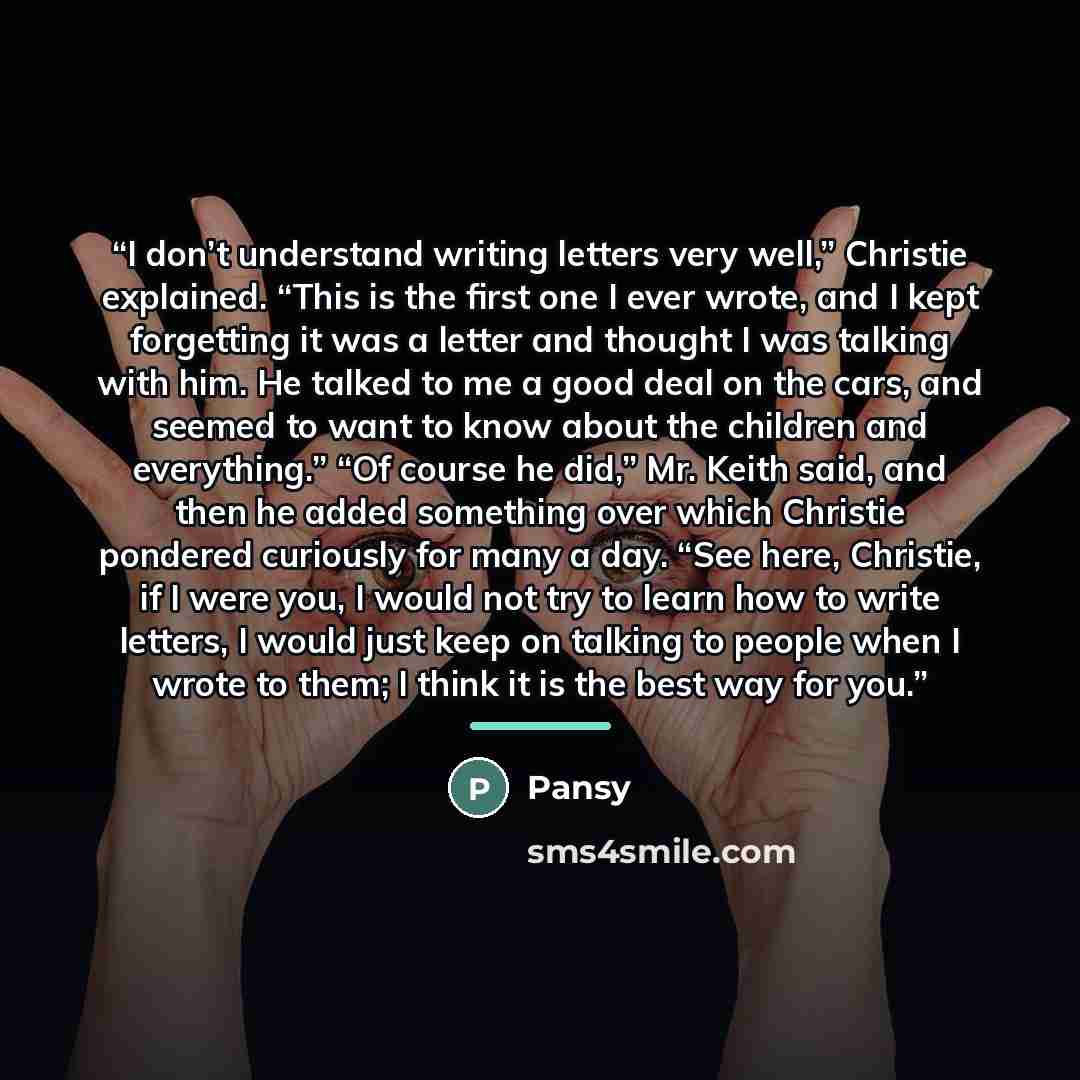 “I don’t understand writing letters very well,” Christie explained. “This is the first one I ever wrote, and I kept forgetting it was a letter and thought I was talking with him. He talked to me a good deal on the cars, and seemed to want to know about the children and everything.” “Of course he…” quote by Pansy