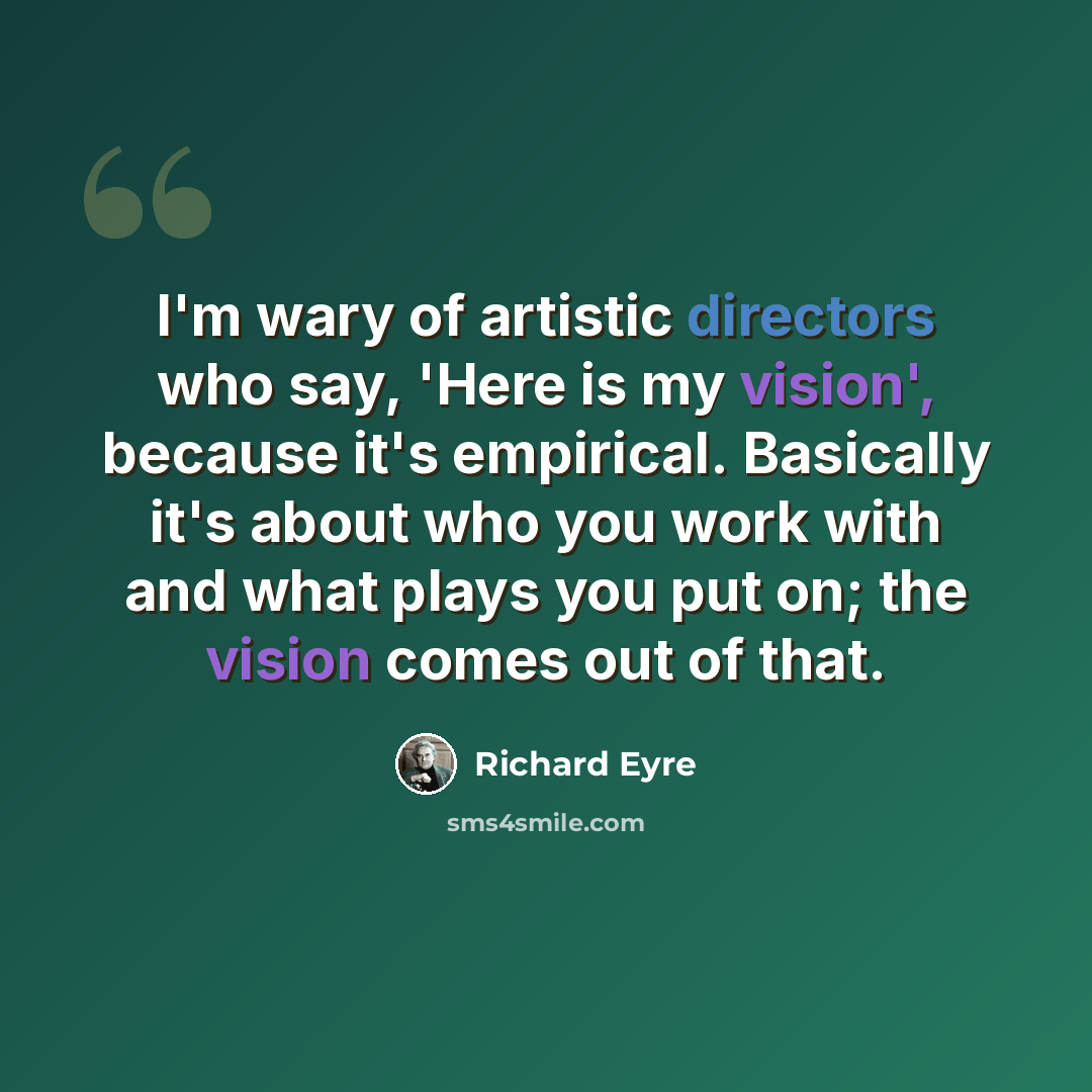 “I'm wary of artistic directors who say, 'Here is my vision', because it's empirical. Basically it's about who you work with and what plays you put on; the vision comes out of that.” quote by Richard Eyre