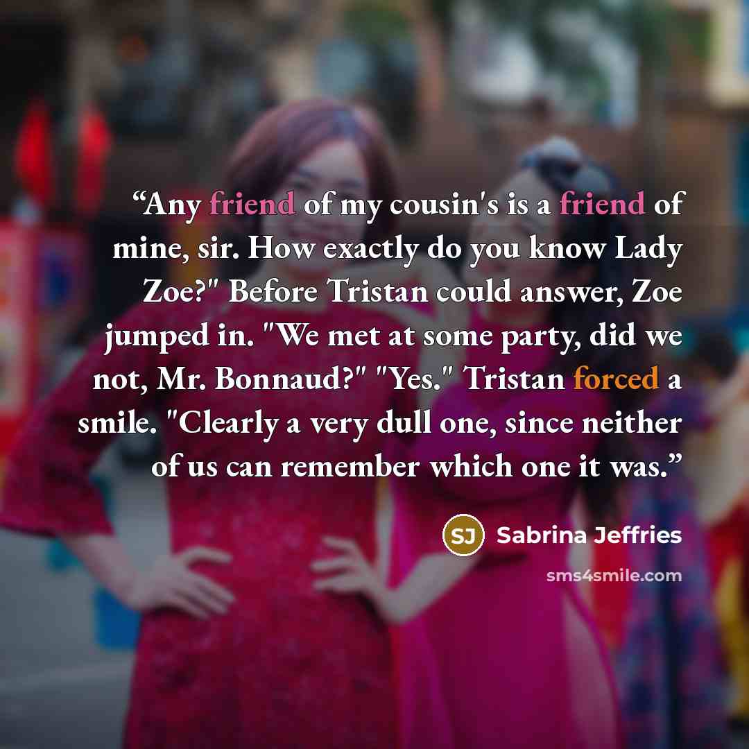 “Any friend of my cousin's is a friend of mine, sir. How exactly do you know Lady Zoe?" Before Tristan could answer, Zoe jumped in. "We met at some party, did we not, Mr. Bonnaud?" "Yes." Tristan forced a smile. "Clearly a very dull one, since neither of us can remember which one it was.” quote by Sabrina Jeffries