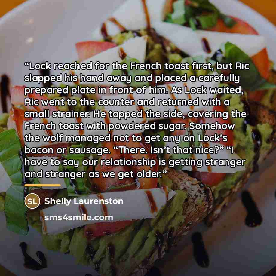 “Lock reached for the French toast first, but Ric slapped his hand away and placed a carefully prepared plate in front of him. As Lock waited, Ric went to the counter and returned with a small strainer. He tapped the side, covering the French toast with powdered sugar. Somehow the wolf managed not…” quote by Shelly Laurenston