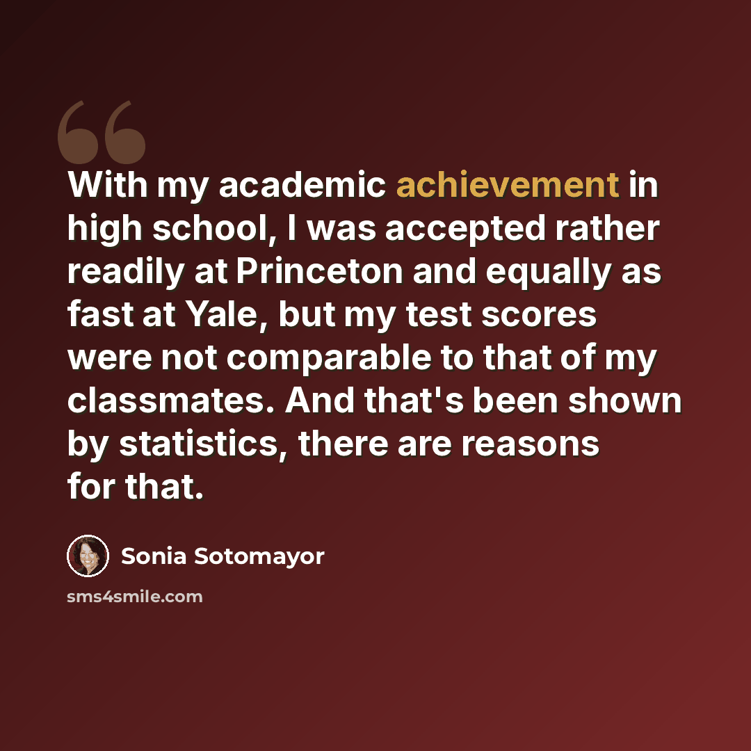 “With my academic achievement in high school, I was accepted rather readily at Princeton and equally as fast at Yale, but my test scores were not comparable to that of my classmates. And that's been shown by statistics, there are reasons for that.” quote by Sonia Sotomayor