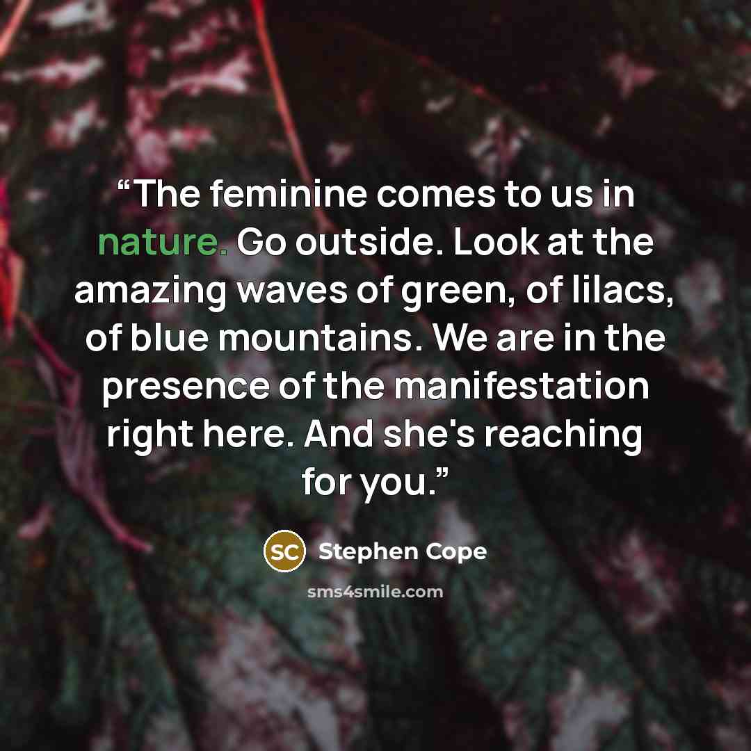 “The feminine comes to us in nature. Go outside. Look at the amazing waves of green, of lilacs, of blue mountains. We are in the presence of the manifestation right here. And she's reaching for you.” quote by Stephen Cope