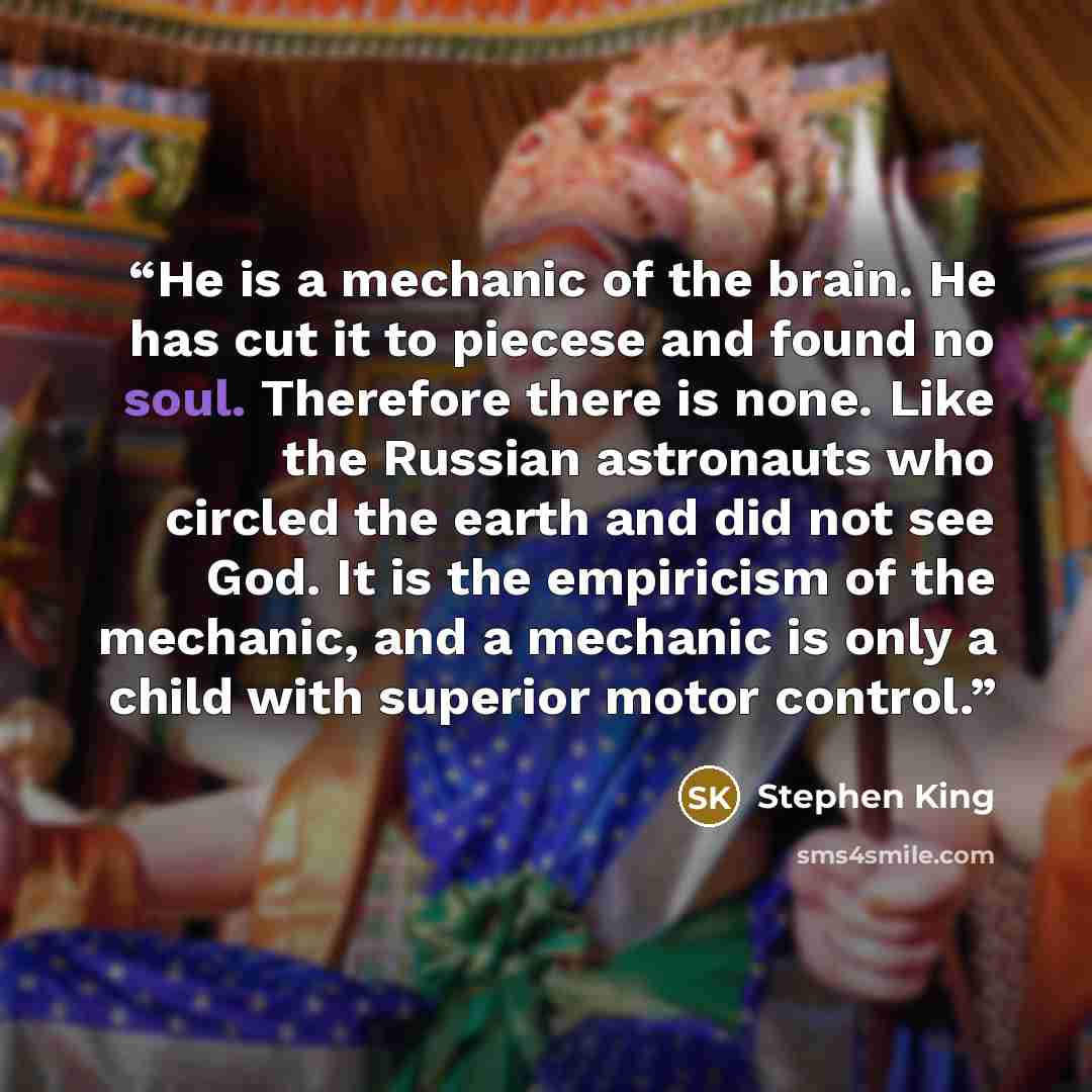 “He is a mechanic of the brain. He has cut it to piecese and found no soul. Therefore there is none. Like the Russian astronauts who circled the earth and did not see God. It is the empiricism of the mechanic, and a mechanic is only a child with superior motor control.” quote by Stephen King
