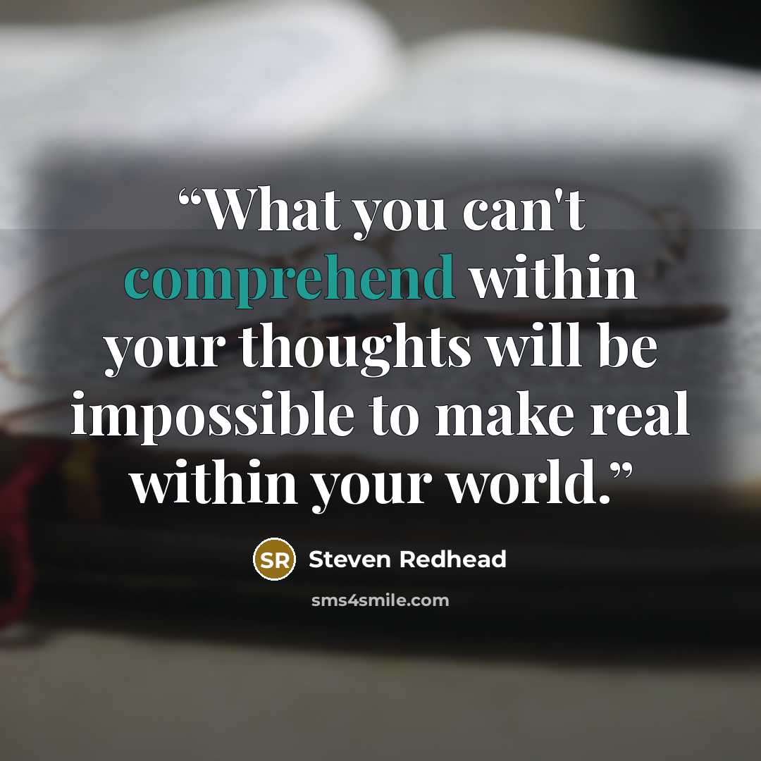 “What you can't comprehend within your thoughts will be impossible to make real within your world.” quote by Steven Redhead