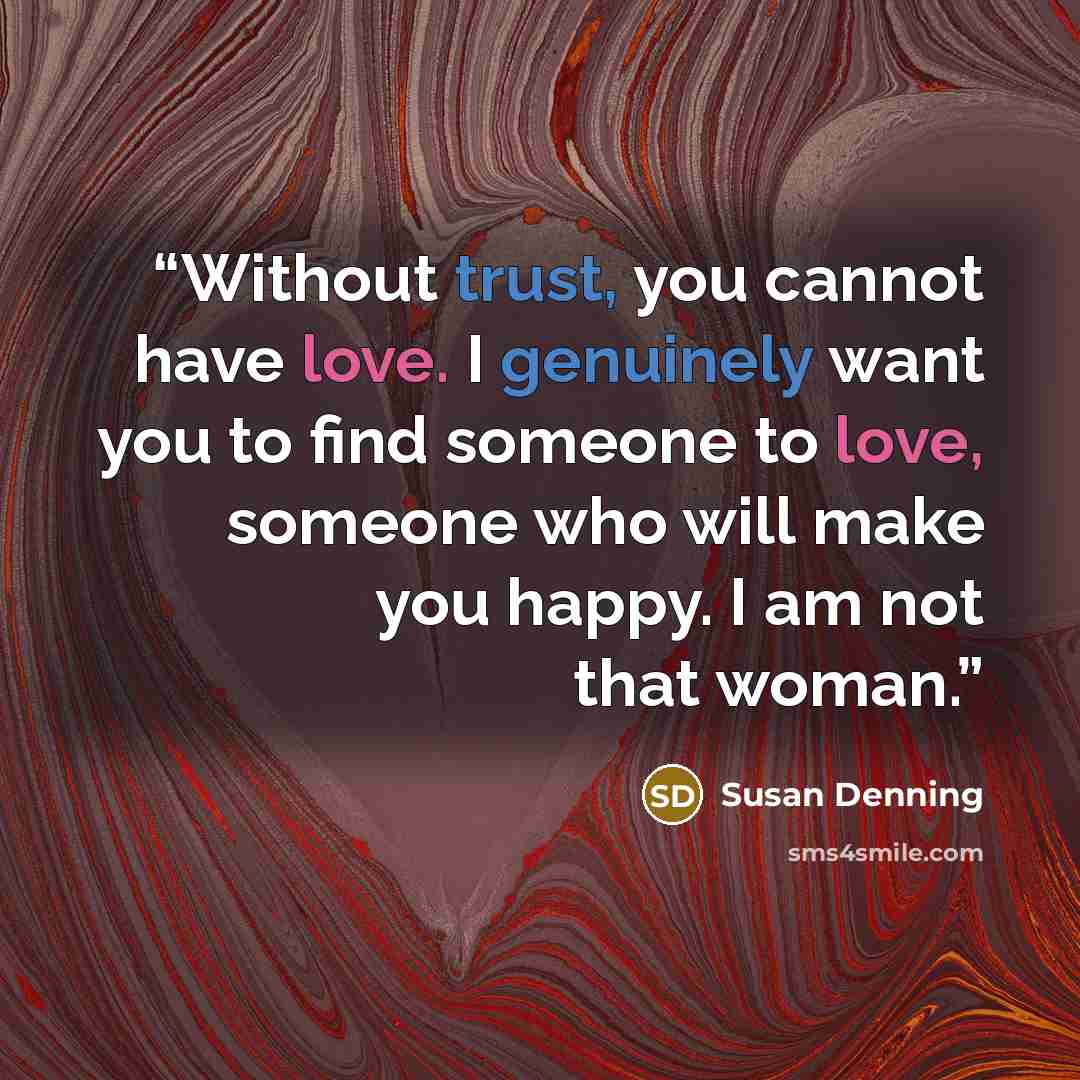 “Without trust, you cannot have love. I genuinely want you to find someone to love, someone who will make you happy. I am not that woman.” quote by Susan Denning