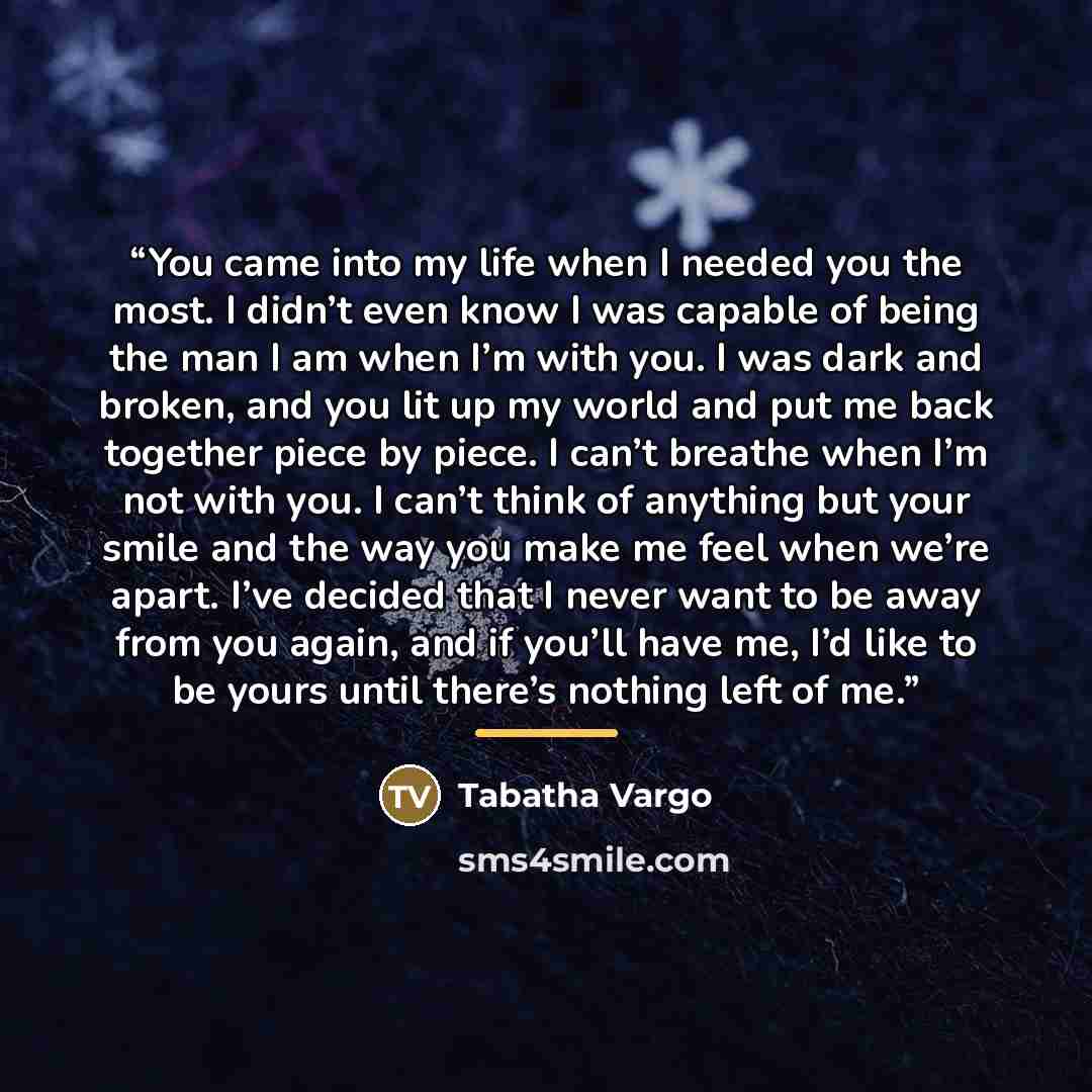 “You came into my life when I needed you the most. I didn’t even know I was capable of being the man I am when I’m with you. I was dark and broken, and you lit up my world and put me back together piece by piece. I can’t breathe when I’m not with you. I can’t think of anything but your smile and…” quote by Tabatha Vargo