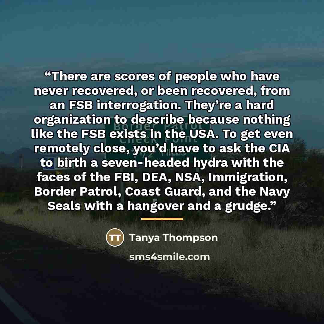 “There are scores of people who have never recovered, or been recovered, from an FSB interrogation. They’re a hard organization to describe because nothing like the FSB exists in the USA. To get even remotely close, you’d have to ask the CIA to birth a seven-headed hydra with the faces of the FBI…” quote by Tanya Thompson