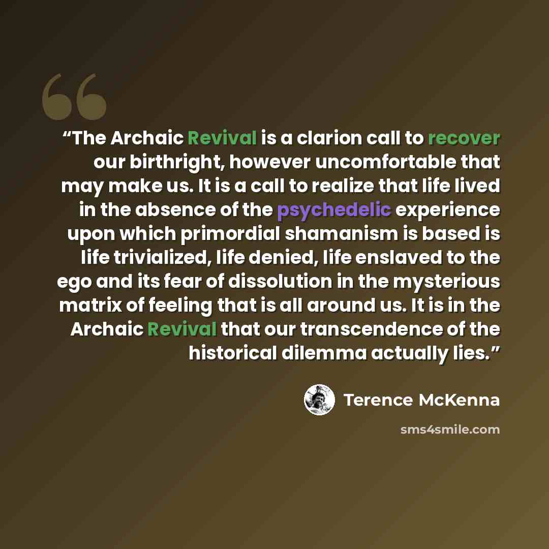“The Archaic Revival is a clarion call to recover our birthright, however uncomfortable that may make us. It is a call to realize that life lived in the absence of the psychedelic experience upon which primordial shamanism is based is life trivialized, life denied, life enslaved to the ego and its…” quote by Terence McKenna