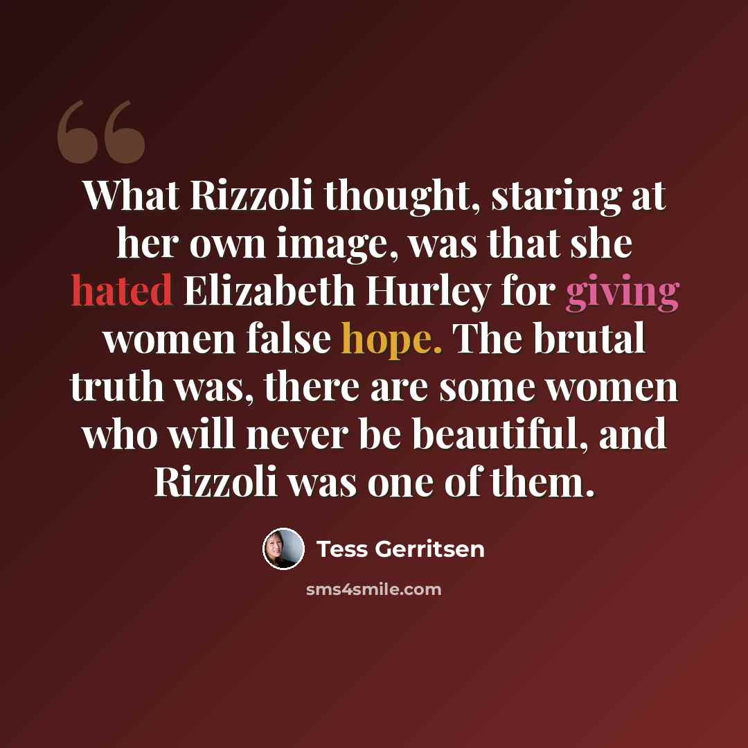 “What Rizzoli thought, staring at her own image, was that she hated Elizabeth Hurley for giving women false hope. The brutal truth was, there are some women who will never be beautiful, and Rizzoli was one of them.” quote by Tess Gerritsen