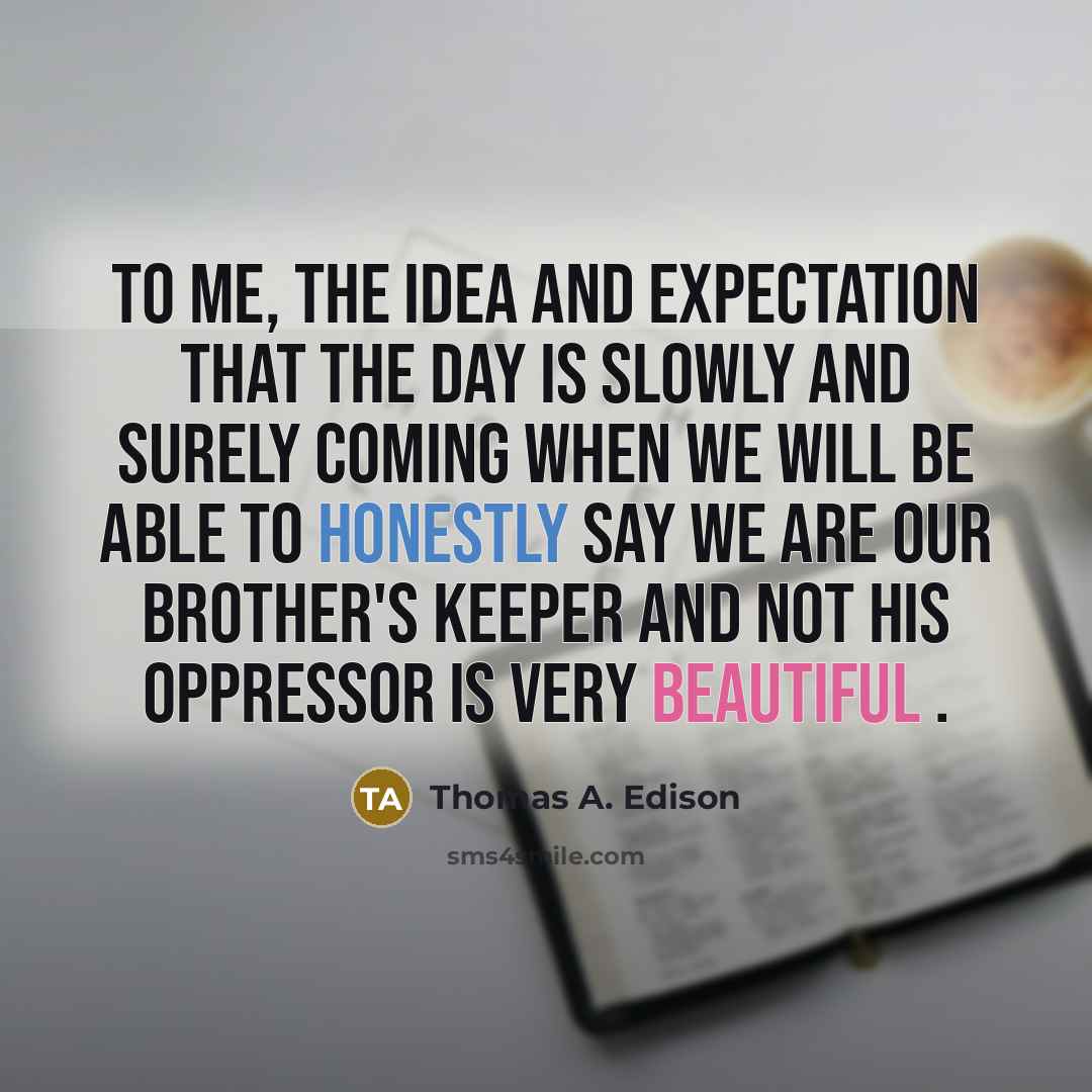 “To me, the idea and expectation that the day is slowly and surely coming when we will be able to honestly say we are our brother's keeper and not his oppressor is very beautiful .” quote by Thomas A. Edison