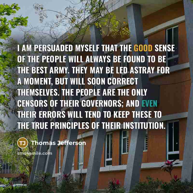 “I am persuaded myself that the good sense of the people will always be found to be the best army. They may be led astray for a moment, but will soon correct themselves. The people are the only censors of their governors; and even their errors will tend to keep these to the true principles of their…” quote by Thomas Jefferson