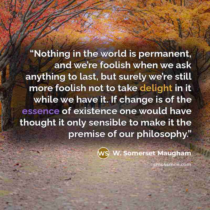 “Nothing in the world is permanent, and we’re foolish when we ask anything to last, but surely we’re still more foolish not to take delight in it while we have it. If change is of the essence of existence one would have thought it only sensible to make it the premise of our philosophy.” quote by W. Somerset Maugham